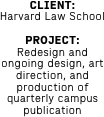 CLIENT: 
Harvard Law School

PROJECT: 
Redesign and ongoing design, art direction, and production of quarterly campus publication

