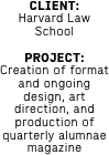 CLIENT: 
Harvard Law School

PROJECT: Creation of format and ongoing design, art direction, and production of quarterly alumnae magazine 
