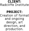 CLIENT: 
Radcliffe Institute

PROJECT: Creation of format and ongoing design, art direction, and production. 

